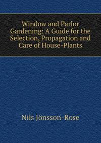 Window and Parlor Gardening: A Guide for the Selection, Propagation and Care of House-Plants