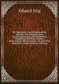 Die Ganzliche Unterdruckung Der Cholera Den Europaischen Staatsregierungen Als Ausfuhrbar Dargethan Und Eine Sichere Heilmethode Dieser Seuche Aerzten Und Gebildeten Laien (German Edition)