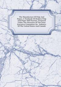 The Manufacture Of Pulp And Paper; A Textbook Of Modern Pulp And Paper Mill Practice, Prepared Under The Direction Of The Joint Executive Committee On . Industry Of The United States And Canada
