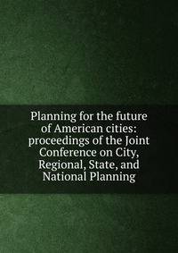Planning for the future of American cities: proceedings of the Joint Conference on City, Regional, State, and National Planning