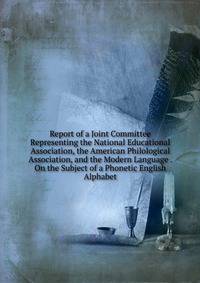 Report of a Joint Committee Representing the National Educational Association, the American Philological Association, and the Modern Language . On the Subject of a Phonetic English Alphabet