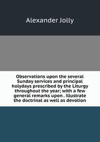 Observations upon the several Sunday services and principal holydays prescribed by the Liturgy throughout the year; with a few general remarks upon . illustrate the doctrinal as well as devotion