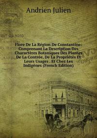 Flore De La Region De Constantine: Comprenant La Description Des Characteres Botaniques Des Plantes De La Contree, De La Proprietes Et Leurs Usages . Et Chez Les Indigenes (French Edition)