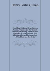 Cyaniding Gold and Silver Ores: A Practical Treatise On the Cyanide Process; Embracing Technical and Commercial Investigations, the Chemistry in . and Construction of the Plant and the Costs