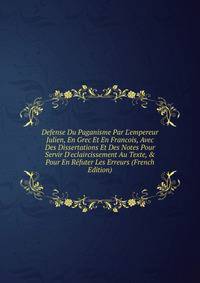 Defense Du Paganisme Par L'empereur Julien, En Grec Et En Francois, Avec Des Dissertations Et Des Notes Pour Servir D'eclaircissement Au Texte, &amp; Pour En R?futer Les Erreurs (French Edition)