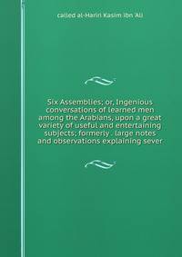 Six Assemblies; or, Ingenious conversations of learned men among the Arabians, upon a great variety of useful and entertaining subjects; formerly . large notes and observations explaining sever