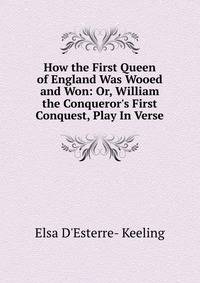 How the First Queen of England Was Wooed and Won: Or, William the Conqueror's First Conquest, Play In Verse.