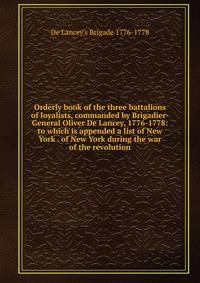 Orderly book of the three battalions of loyalists, commanded by Brigadier-General Oliver De Lancey, 1776-1778: to which is appended a list of New York . of New York during the war of the revolution