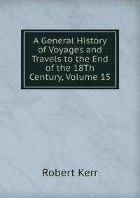A General History of Voyages and Travels to the End of the 18Th Century, Volume 15