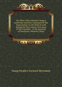 Our West China mission: being a somewhat extensive summary by the missionaries on the field of work during the first twenty-five years of the Canadian . in the province of Szechwan, Western China
