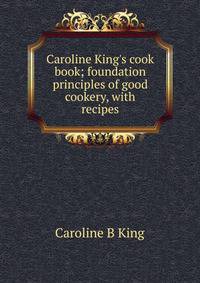 Caroline King's cook book; foundation principles of good cookery, with recipes