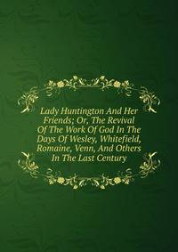 Lady Huntington And Her Friends; Or, The Revival Of The Work Of God In The Days Of Wesley, Whitefield, Romaine, Venn, And Others In The Last Century