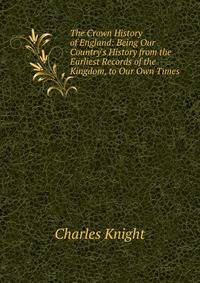 The Crown History of England: Being Our Country's History from the Earliest Records of the Kingdom, to Our Own Times