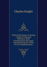 Political Dictionary: Forming a Work of Universal Reference, Both Constitutional and Legal; And Embracing the Terms of Civil Administration,