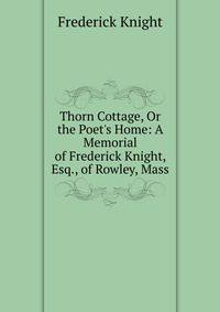 Thorn Cottage, Or the Poet's Home: A Memorial of Frederick Knight, Esq., of Rowley, Mass
