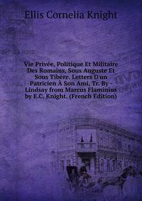 Vie Priv?e, Politique Et Militaire Des Romains, Sous Auguste Et Sous Tib?re. Letters D'un Patricien ? Son Ami, Tr. By - Lindsay from Marcus Flaminius by E.C. Knight. (French Edition)