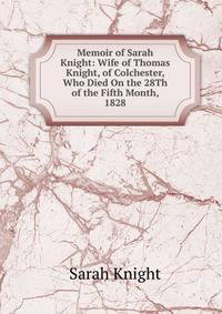 Memoir of Sarah Knight: Wife of Thomas Knight, of Colchester, Who Died On the 28Th of the Fifth Month, 1828