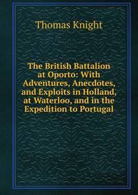 The British Battalion at Oporto: With Adventures, Anecdotes, and Exploits in Holland, at Waterloo, and in the Expedition to Portugal