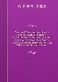 Criminal Chronology of York Castle: With a Register of Criminals Capitally Convicted and Executed at the County Assizes, Commencing March 1St, 1379, to the Present Time .