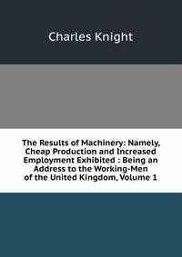 The Results of Machinery: Namely, Cheap Production and Increased Employment Exhibited : Being an Address to the Working-Men of the United Kingdom, Volume 1