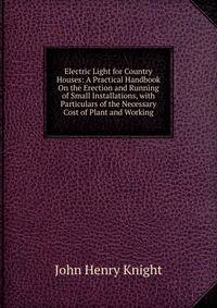 Electric Light for Country Houses: A Practical Handbook On the Erection and Running of Small Installations, with Particulars of the Necessary Cost of Plant and Working