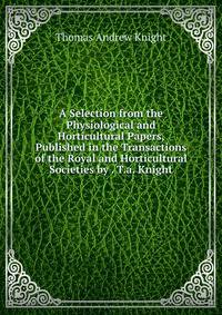 A Selection from the Physiological and Horticultural Papers, Published in the Transactions of the Royal and Horticultural Societies by . T.a. Knight