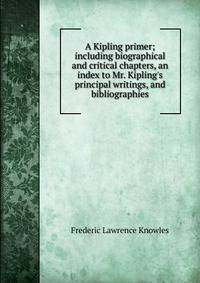 A Kipling primer; including biographical and critical chapters, an index to Mr. Kipling's principal writings, and bibliographies