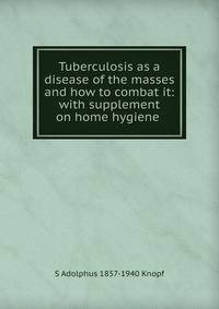 Tuberculosis as a disease of the masses and how to combat it: with supplement on home hygiene .
