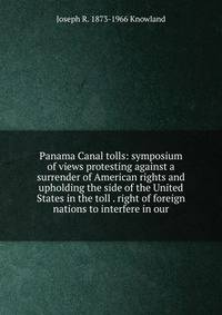 Panama Canal tolls: symposium of views protesting against a surrender of American rights and upholding the side of the United States in the toll . right of foreign nations to interfere in our