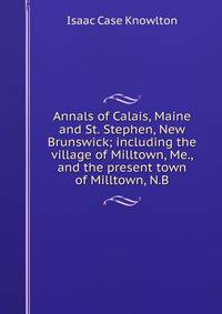 Annals of Calais, Maine and St. Stephen, New Brunswick; including the village of Milltown, Me., and the present town of Milltown, N.B