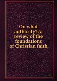 On what authority?: a review of the foundations of Christian faith
