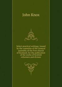 Select practical writings: issued by the committe of the General assembly of the Free church of Scotland, for the publication of the works of Scottish reformers and divines