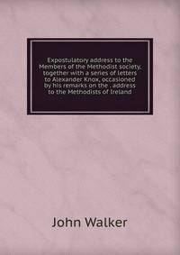 Expostulatory address to the Members of the Methodist society, together with a series of letters to Alexander Knox, occasioned by his remarks on the . address to the Methodists of Ireland
