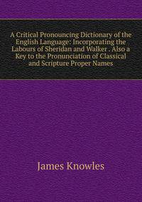 A Critical Pronouncing Dictionary of the English Language: Incorporating the Labours of Sheridan and Walker . Also a Key to the Pronunciation of Classical and Scripture Proper Names