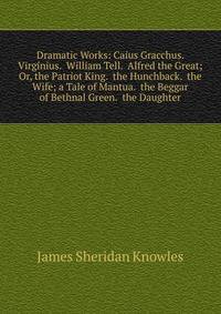 Dramatic Works: Caius Gracchus. Virginius. William Tell. Alfred the Great; Or, the Patriot King. the Hunchback. the Wife; a Tale of Mantua. the Beggar of Bethnal Green. the Daughter