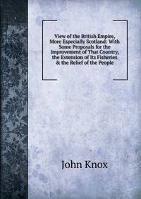 View of the British Empire, More Especially Scotland: With Some Proposals for the Improvement of That Country, the Extension of Its Fisheries &amp; the Relief of the People