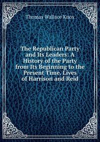 The Republican Party and Its Leaders: A History of the Party from Its Beginning to the Present Time. Lives of Harrison and Reid