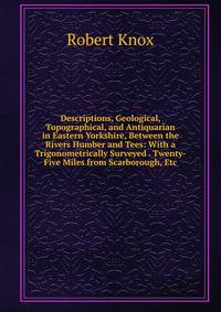 Descriptions, Geological, Topographical, and Antiquarian in Eastern Yorkshire, Between the Rivers Humber and Tees: With a Trigonometrically Surveyed . Twenty-Five Miles from Scarborough, Etc