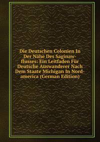 Die Deutschen Colonien In Der Nahe Des Saginaw-flusses: Ein Leitfaden Fur Deutsche Auswanderer Nach Dem Staate Michigan In Nord-america (German Edition)