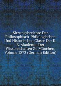 Sitzungsberichte Der Philosophisch-Philologischen Und Historischen Classe Der K.B. Akademie Der Wissenschaften Zu Munchen, Volume 1873 (German Edition)