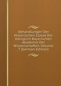 Abhandlungen Der Historischen Classe Der Koniglich Bayerischen Akademie Der Wissenschaften, Volume 7 (German Edition)