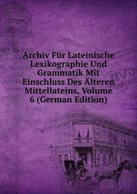 Archiv Fur Lateinische Lexikographie Und Grammatik Mit Einschluss Des Alteren Mittellateins, Volume 6 (German Edition)