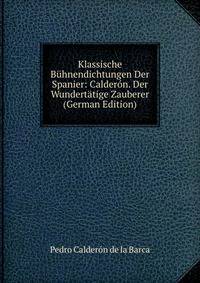Klassische Buhnendichtungen Der Spanier: Calderon. Der Wundertatige Zauberer (German Edition)