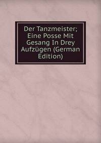 Der Tanzmeister; Eine Posse Mit Gesang In Drey Aufzugen (German Edition)