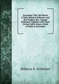 Jerusalem: The Life Sketch of Miss Rebecca Krikorian and Her Nephew, Rev. Samuel Krikorian, Together with Their Divine Call to Open a Field of Work in Jerusalem