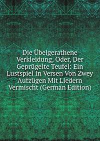 Die Ubelgerathene Verkleidung, Oder, Der Geprugelte Teufel: Ein Lustspiel In Versen Von Zwey Aufzugen Mit Liedern Vermischt (German Edition)