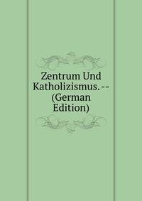 Zentrum Und Katholizismus. -- (German Edition)
