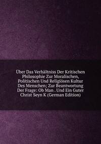 Uber Das Verhaltniss Der Kritischen Philosophie Zur Moralischen, Politischen Und Religiosen Kultur Des Menschen; Zur Beantwortung Der Frage: Ob Man . Und Ein Guter Christ Seyn K (German Edition)