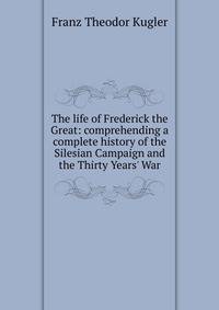 The life of Frederick the Great: comprehending a complete history of the Silesian Campaign and the Thirty Years' War