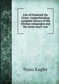 Life of Frederick the Great: comprehending complete history of the Silesian compaigns and the seven years' war